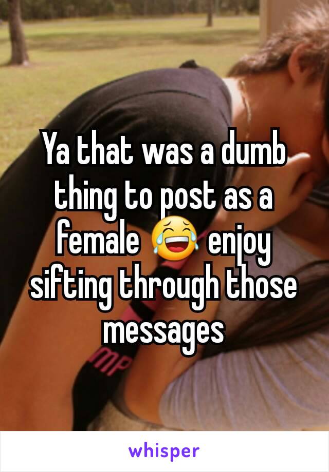 Ya that was a dumb thing to post as a female 😂 enjoy sifting through those messages