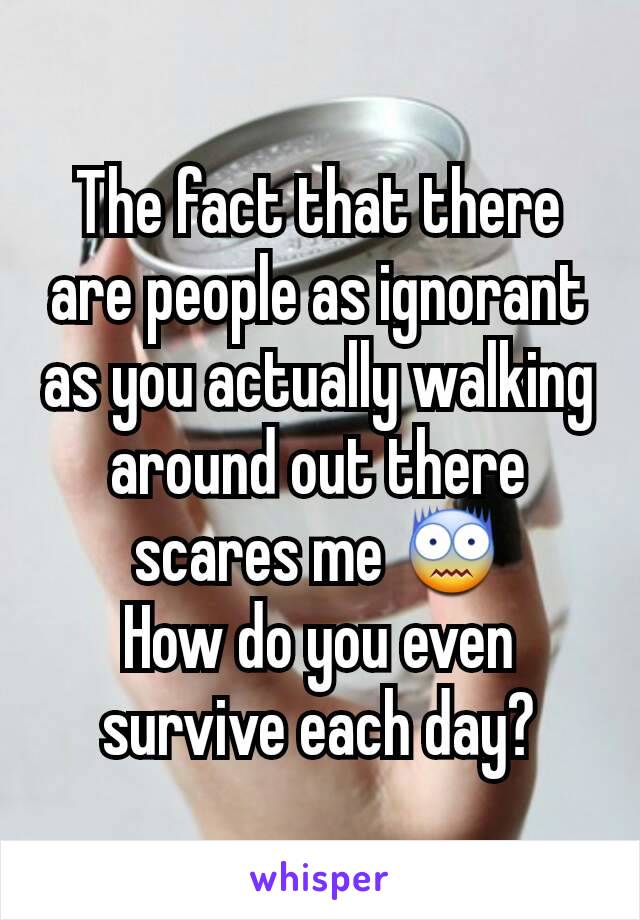 The fact that there are people as ignorant as you actually walking around out there scares me 😨
How do you even survive each day?