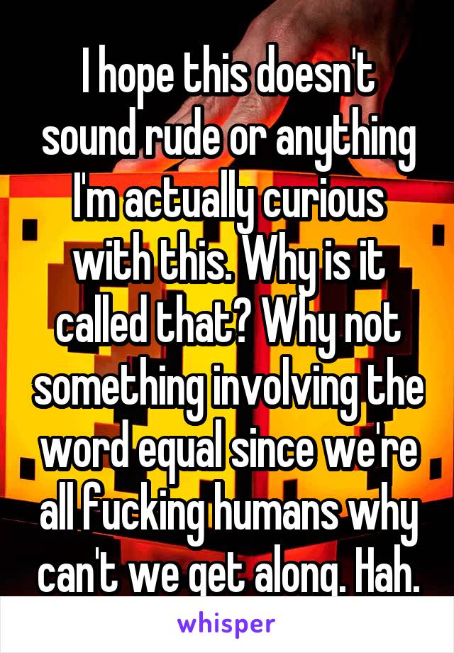 I hope this doesn't sound rude or anything I'm actually curious with this. Why is it called that? Why not something involving the word equal since we're all fucking humans why can't we get along. Hah.