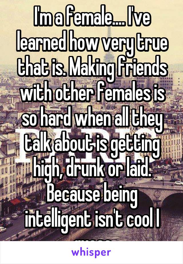 I'm a female.... I've learned how very true that is. Making friends with other females is so hard when all they talk about is getting high, drunk or laid. Because being intelligent isn't cool I guess