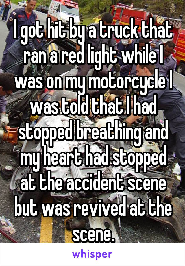 I got hit by a truck that ran a red light while I was on my motorcycle I was told that I had stopped breathing and my heart had stopped at the accident scene but was revived at the scene.