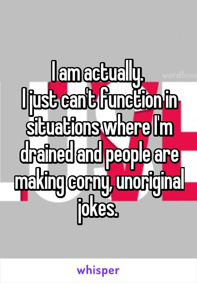 I am actually. 
I just can't function in situations where I'm drained and people are making corny, unoriginal jokes. 