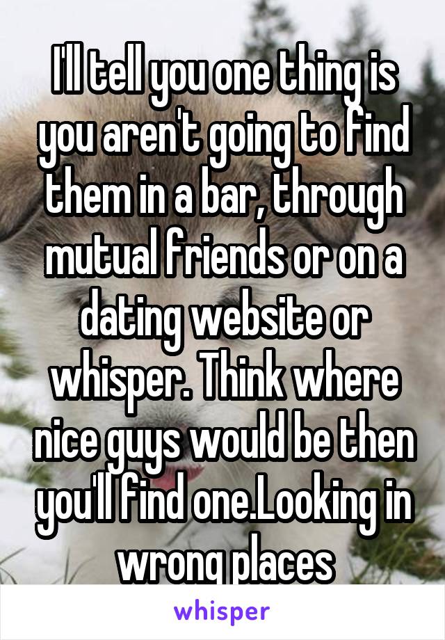 I'll tell you one thing is you aren't going to find them in a bar, through mutual friends or on a dating website or whisper. Think where nice guys would be then you'll find one.Looking in wrong places