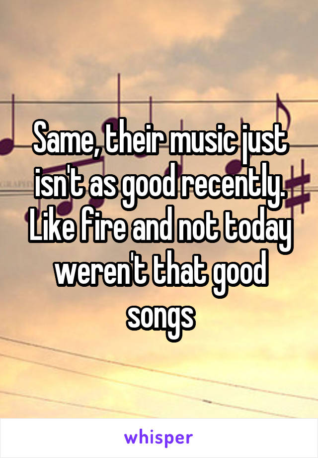 Same, their music just isn't as good recently. Like fire and not today weren't that good songs