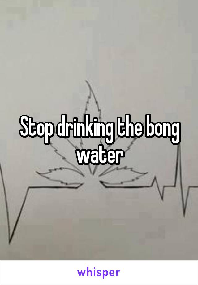 Stop drinking the bong water