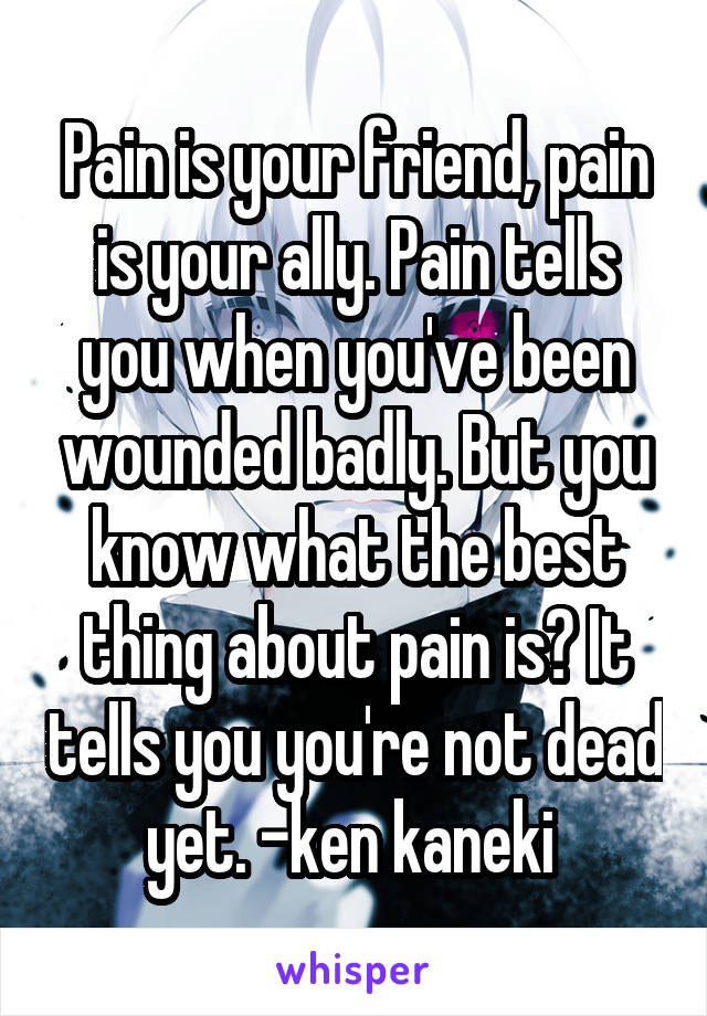 Pain is your friend, pain is your ally. Pain tells you when you've been wounded badly. But you know what the best thing about pain is? It tells you you're not dead yet. -ken kaneki 