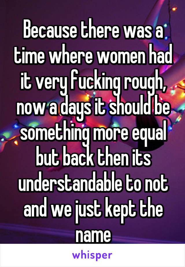 Because there was a time where women had it very fucking rough, now a days it should be something more equal but back then its understandable to not and we just kept the name