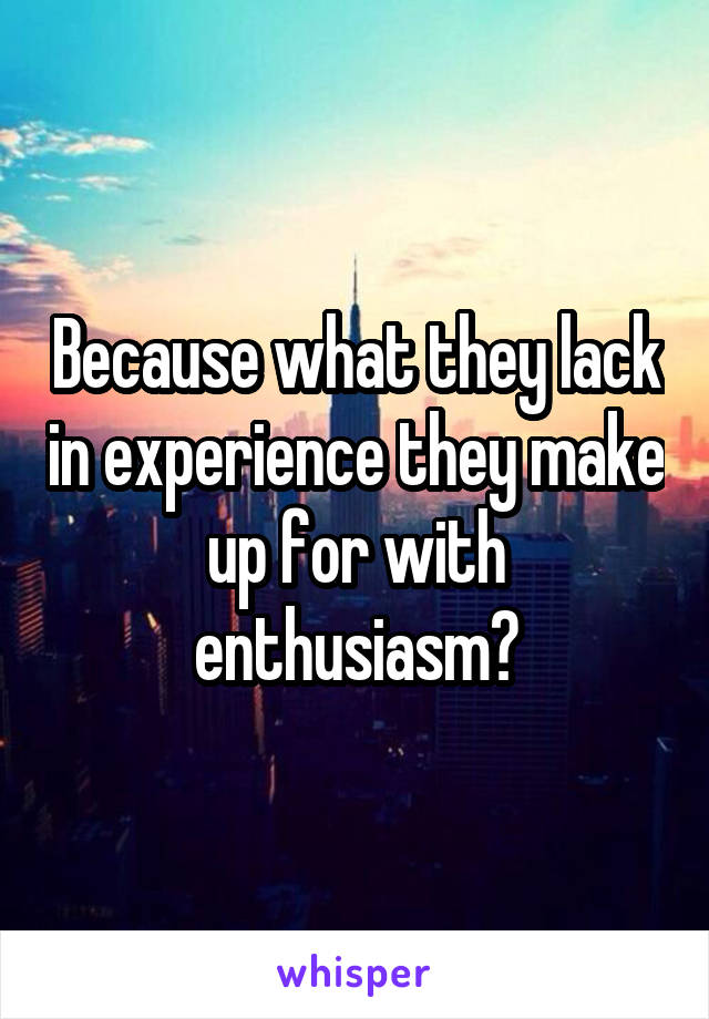 Because what they lack in experience they make up for with enthusiasm?