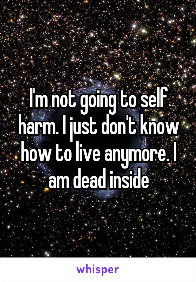  I'm not going to self harm. I just don't know how to live anymore. I am dead inside