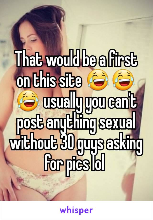 That would be a first on this site 😂😂😂 usually you can't post anything sexual without 30 guys asking for pics lol 
