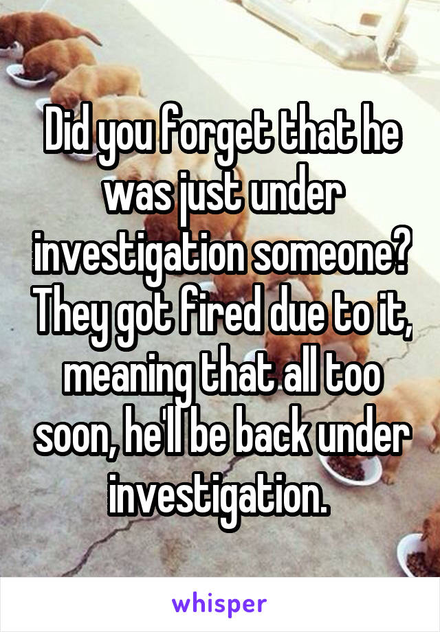 Did you forget that he was just under investigation someone? They got fired due to it, meaning that all too soon, he'll be back under investigation. 