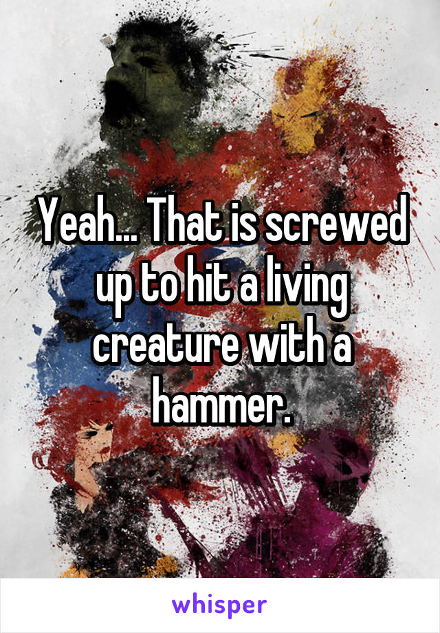 Yeah... That is screwed up to hit a living creature with a hammer.