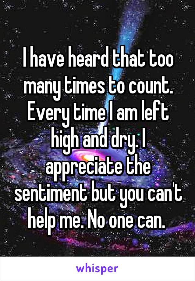 I have heard that too many times to count. Every time I am left high and dry. I appreciate the sentiment but you can't help me. No one can. 