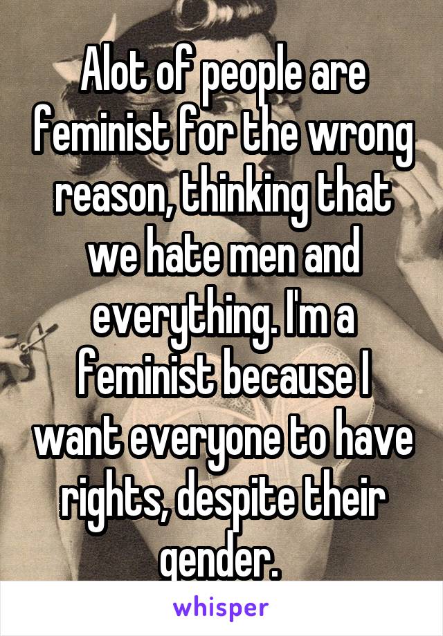 Alot of people are feminist for the wrong reason, thinking that we hate men and everything. I'm a feminist because I want everyone to have rights, despite their gender. 