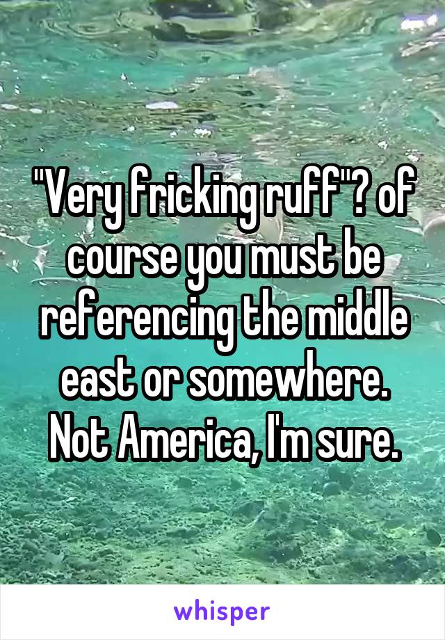 "Very fricking ruff"? of course you must be referencing the middle east or somewhere. Not America, I'm sure.