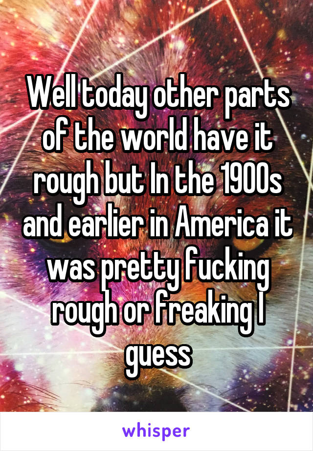 Well today other parts of the world have it rough but In the 1900s and earlier in America it was pretty fucking rough or freaking I guess