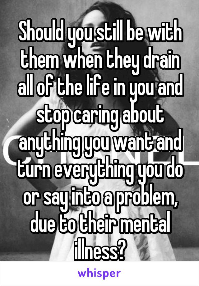 Should you still be with them when they drain all of the life in you and stop caring about anything you want and turn everything you do or say into a problem, due to their mental illness?