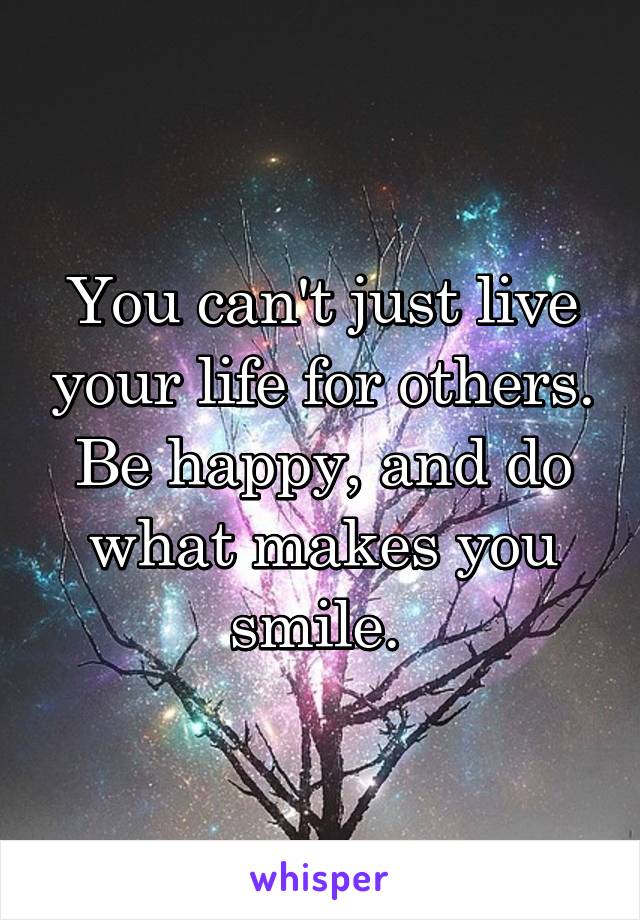 You can't just live your life for others. Be happy, and do what makes you smile. 