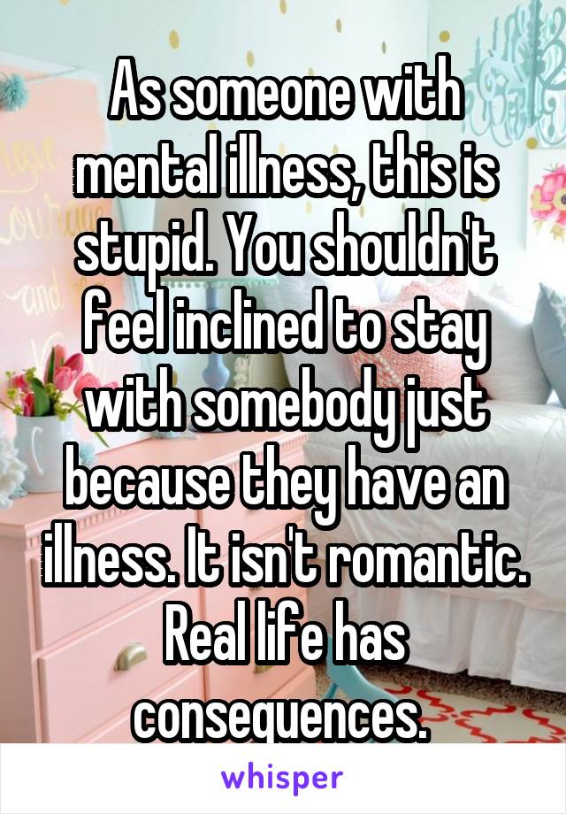 As someone with mental illness, this is stupid. You shouldn't feel inclined to stay with somebody just because they have an illness. It isn't romantic. Real life has consequences. 