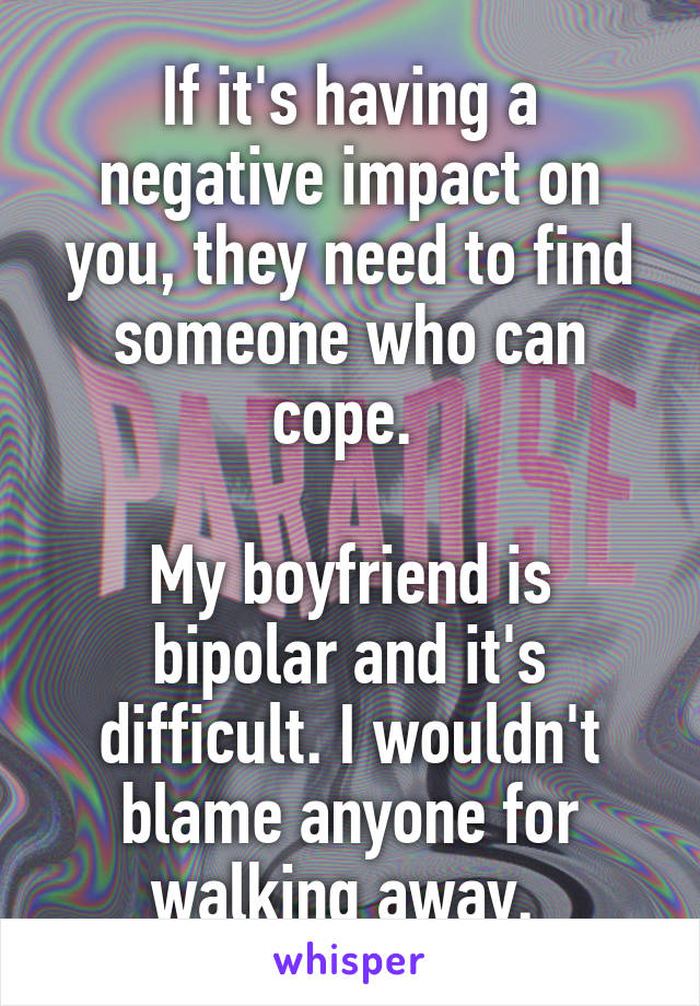 If it's having a negative impact on you, they need to find someone who can cope. 

My boyfriend is bipolar and it's difficult. I wouldn't blame anyone for walking away. 