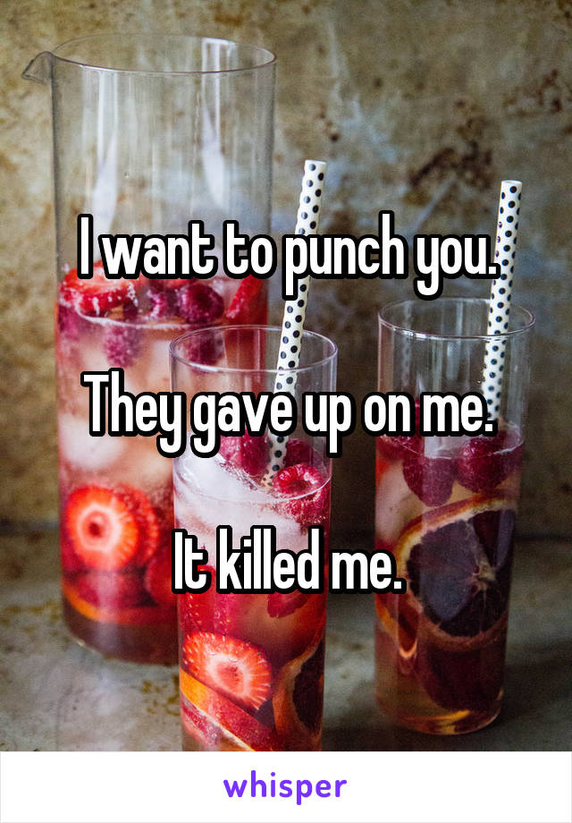 I want to punch you.

They gave up on me.

It killed me.