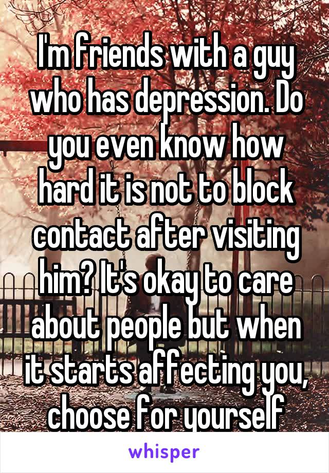 I'm friends with a guy who has depression. Do you even know how hard it is not to block contact after visiting him? It's okay to care about people but when it starts affecting you, choose for yourself