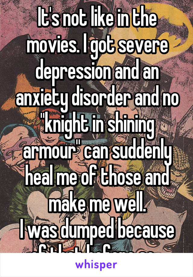 It's not like in the movies. I got severe depression and an anxiety disorder and no "knight in shining armour" can suddenly heal me of those and make me well.
I was dumped because of that before so...