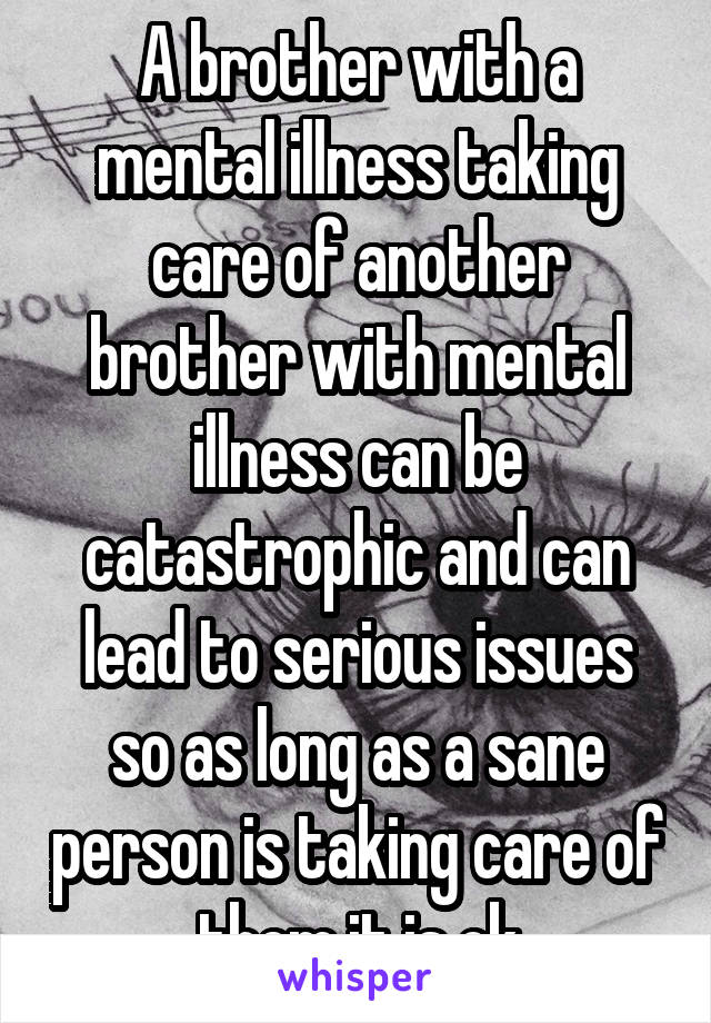 A brother with a mental illness taking care of another brother with mental illness can be catastrophic and can lead to serious issues so as long as a sane person is taking care of them it is ok