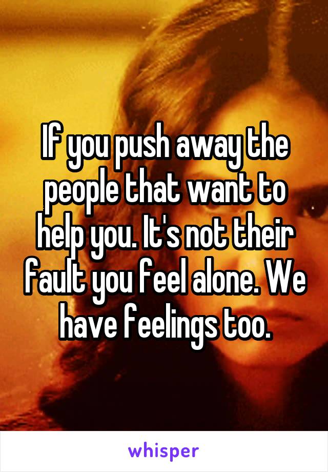 If you push away the people that want to help you. It's not their fault you feel alone. We have feelings too.