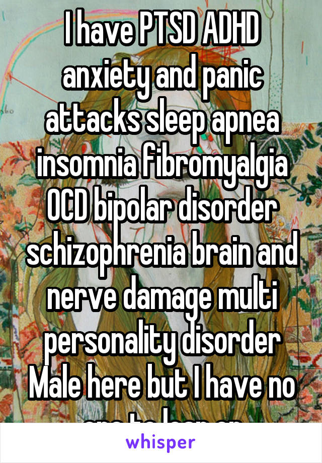 I have PTSD ADHD anxiety and panic attacks sleep apnea insomnia fibromyalgia OCD bipolar disorder schizophrenia brain and nerve damage multi personality disorder
Male here but I have no one to lean on