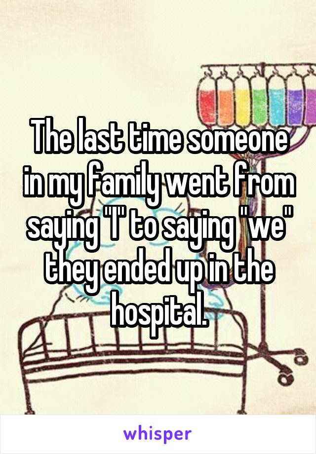 The last time someone in my family went from saying "I" to saying "we" they ended up in the hospital.