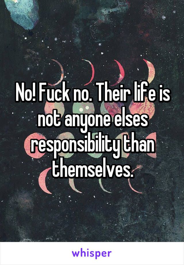 No! Fuck no. Their life is not anyone elses responsibility than themselves.