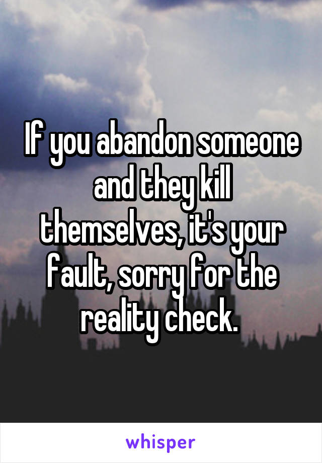 If you abandon someone and they kill themselves, it's your fault, sorry for the reality check. 