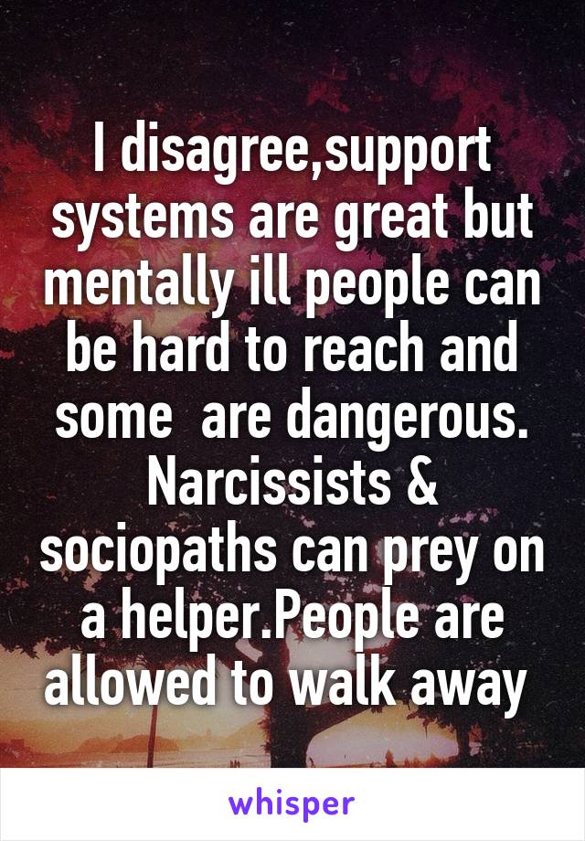 I disagree,support systems are great but mentally ill people can be hard to reach and some  are dangerous. Narcissists & sociopaths can prey on a helper.People are allowed to walk away 