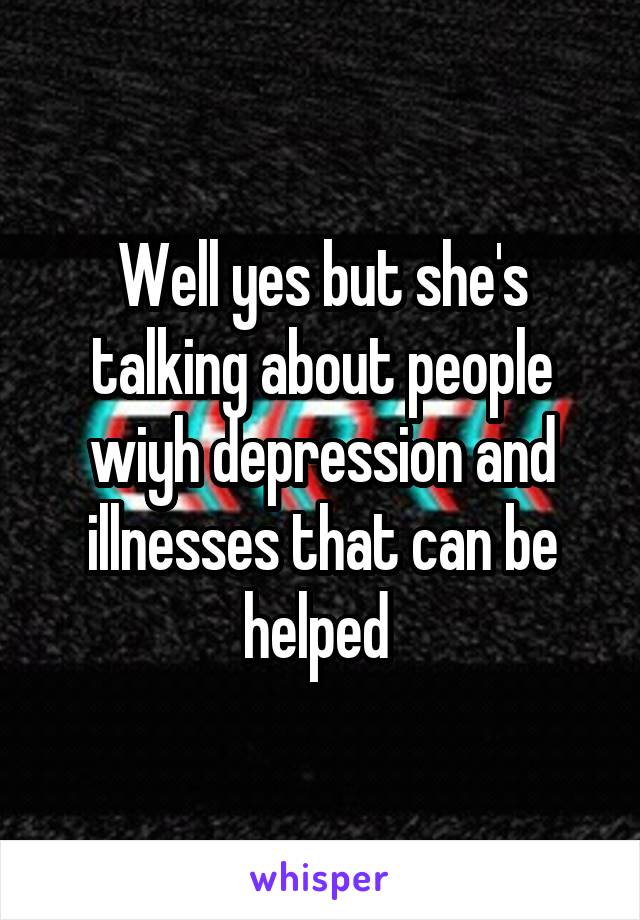 Well yes but she's talking about people wiyh depression and illnesses that can be helped 