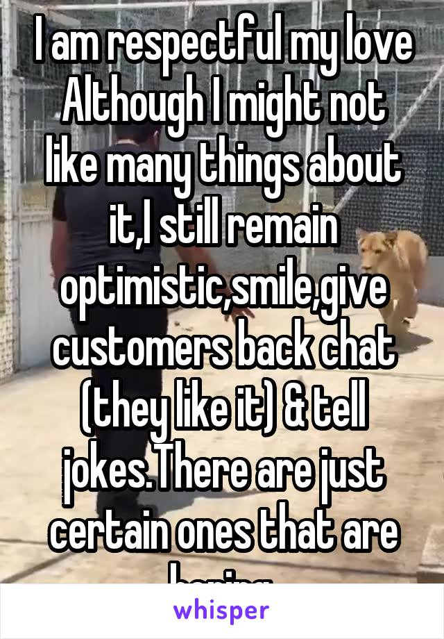 I am respectful my love
Although I might not like many things about it,I still remain optimistic,smile,give customers back chat (they like it) & tell jokes.There are just certain ones that are boring.