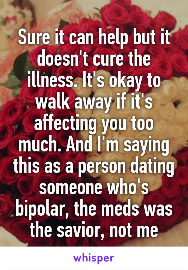 Sure it can help but it doesn't cure the illness. It's okay to walk away if it's affecting you too much. And I'm saying this as a person dating someone who's bipolar, the meds was the savior, not me