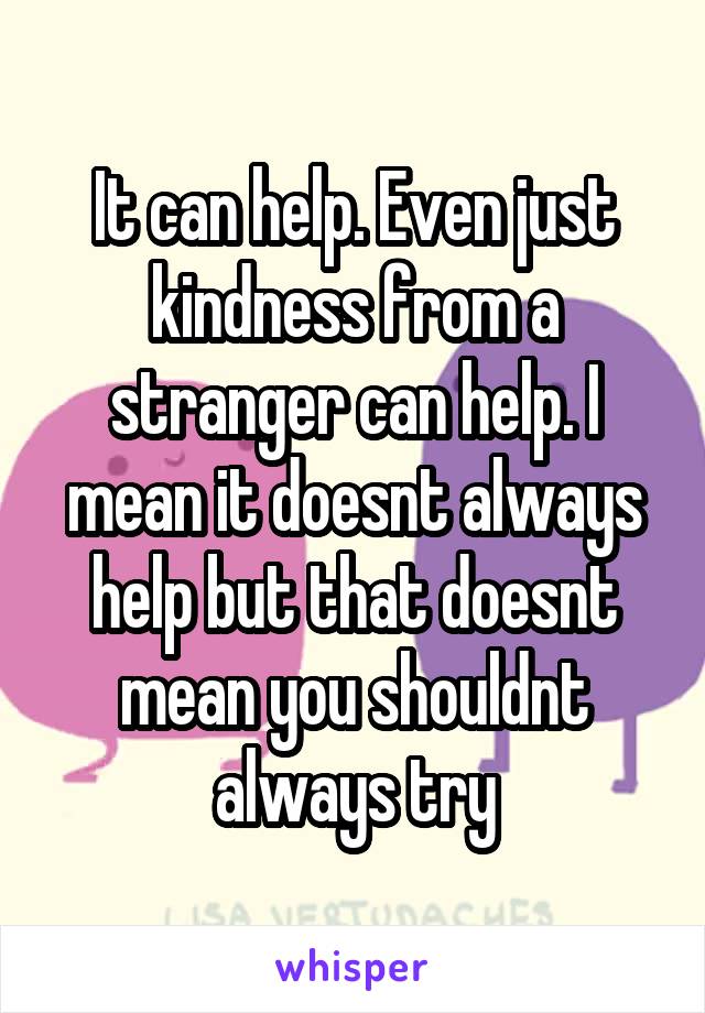 It can help. Even just kindness from a stranger can help. I mean it doesnt always help but that doesnt mean you shouldnt always try