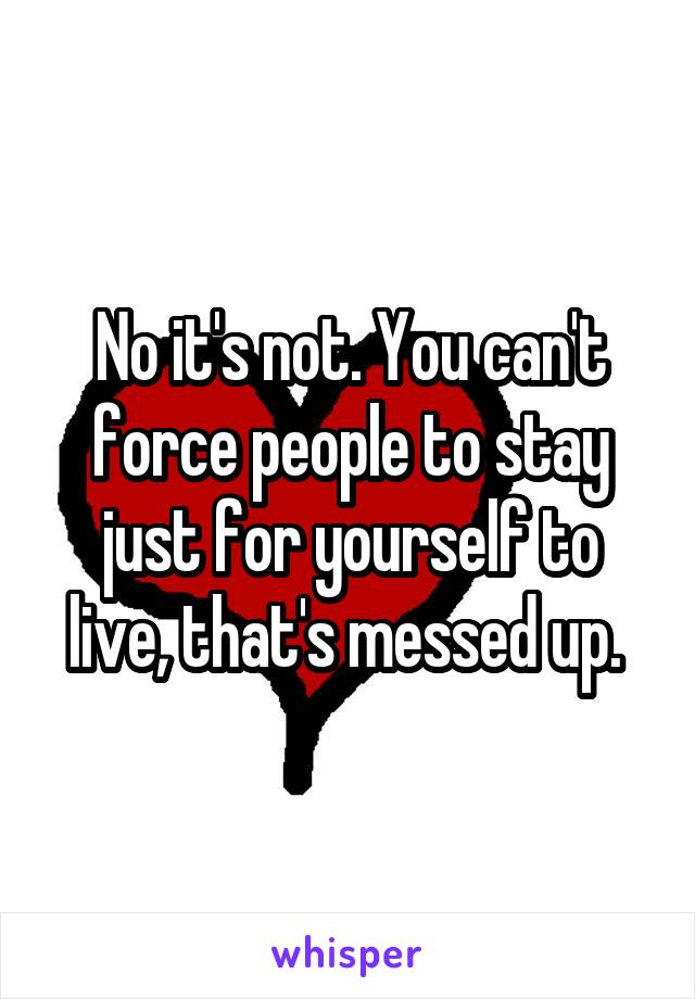 No it's not. You can't force people to stay just for yourself to live, that's messed up. 