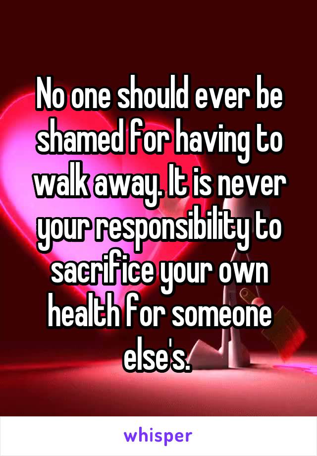 No one should ever be shamed for having to walk away. It is never your responsibility to sacrifice your own health for someone else's. 