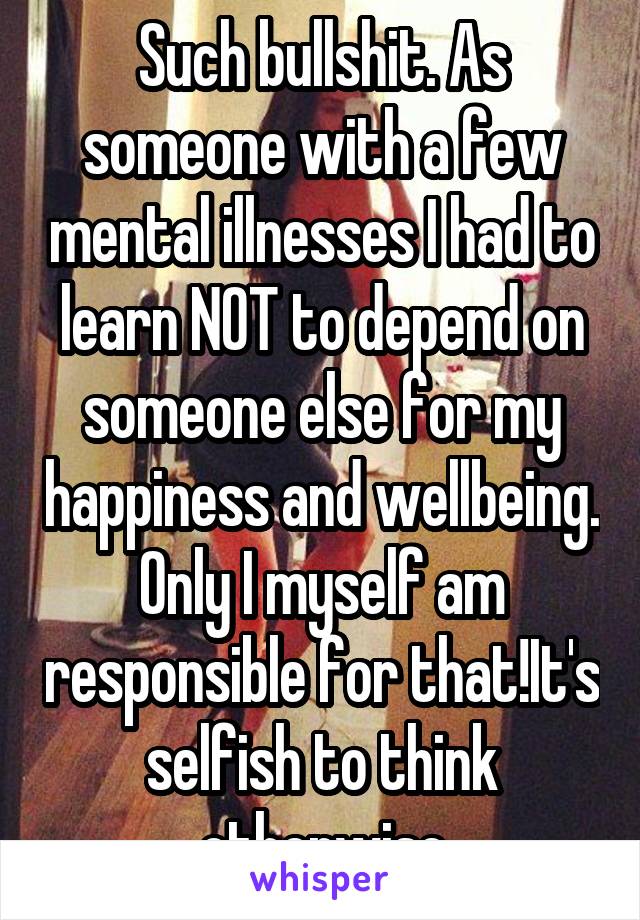 Such bullshit. As someone with a few mental illnesses I had to learn NOT to depend on someone else for my happiness and wellbeing. Only I myself am responsible for that!It's selfish to think otherwise