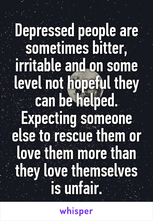 Depressed people are sometimes bitter, irritable and on some level not hopeful they can be helped. Expecting someone else to rescue them or love them more than they love themselves is unfair.