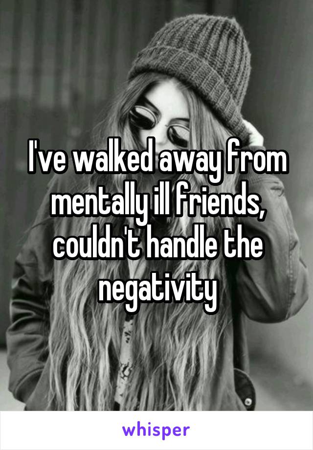 I've walked away from mentally ill friends, couldn't handle the negativity