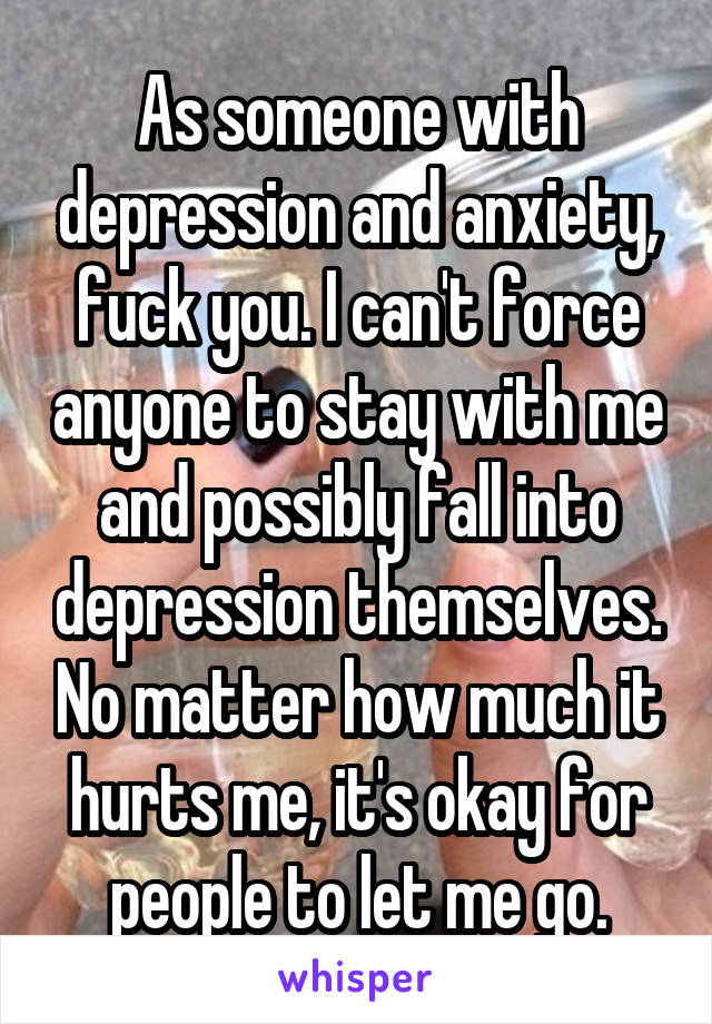 As someone with depression and anxiety, fuck you. I can't force anyone to stay with me and possibly fall into depression themselves. No matter how much it hurts me, it's okay for people to let me go.