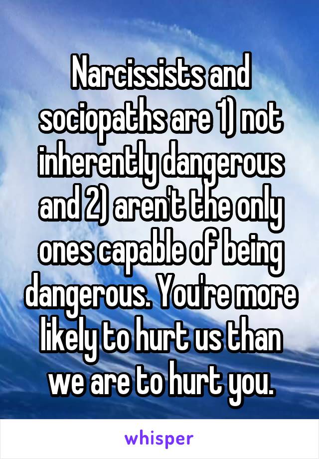 Narcissists and sociopaths are 1) not inherently dangerous and 2) aren't the only ones capable of being dangerous. You're more likely to hurt us than we are to hurt you.