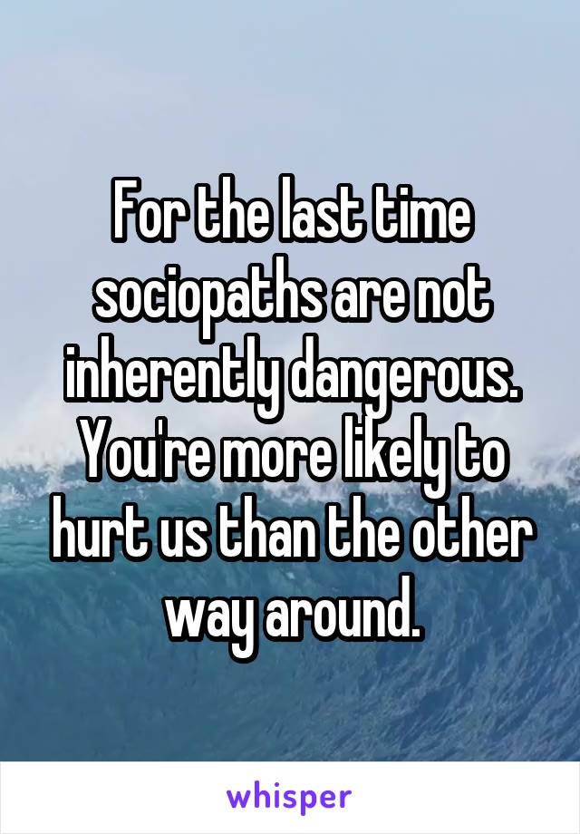 For the last time sociopaths are not inherently dangerous. You're more likely to hurt us than the other way around.