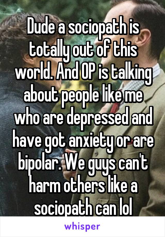 Dude a sociopath is totally out of this world. And OP is talking about people like me who are depressed and have got anxiety or are bipolar. We guys can't harm others like a sociopath can lol