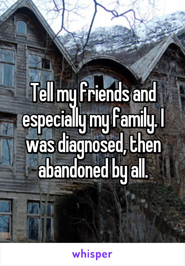 Tell my friends and especially my family. I was diagnosed, then abandoned by all.