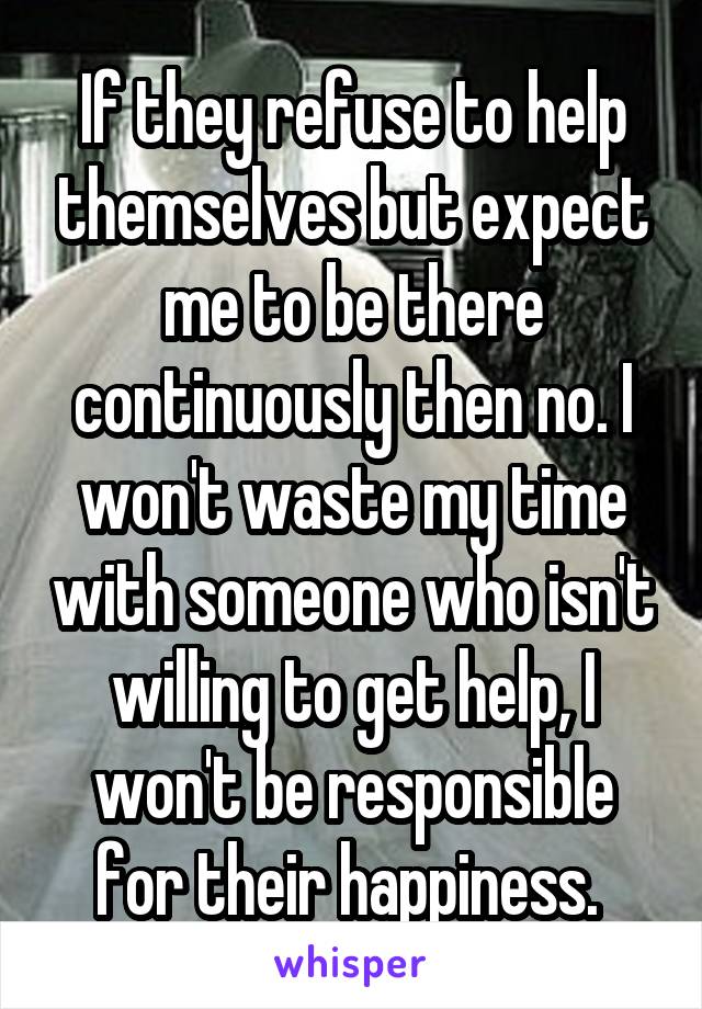 If they refuse to help themselves but expect me to be there continuously then no. I won't waste my time with someone who isn't willing to get help, I won't be responsible for their happiness. 