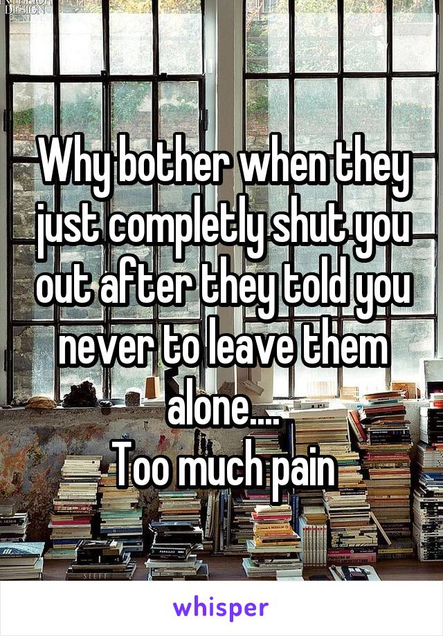 Why bother when they just completly shut you out after they told you never to leave them alone....
Too much pain